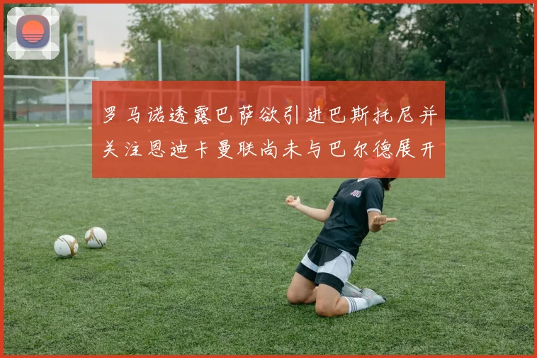 罗马诺透露巴萨欲引进巴斯托尼并关注恩迪卡曼联尚未与巴尔德展开谈判