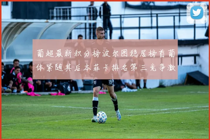 葡超最新积分榜波尔图稳居榜首葡体紧随其后本菲卡排名第三竞争激烈
