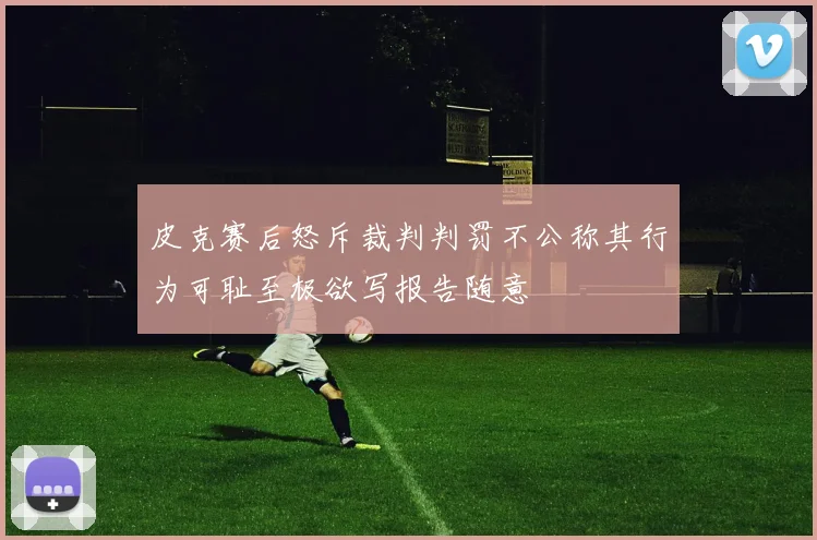 皮克赛后怒斥裁判判罚不公称其行为可耻至极欲写报告随意
