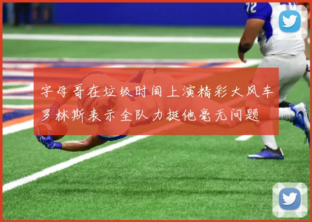 字母哥在垃圾时间上演精彩大风车罗林斯表示全队力挺他毫无问题