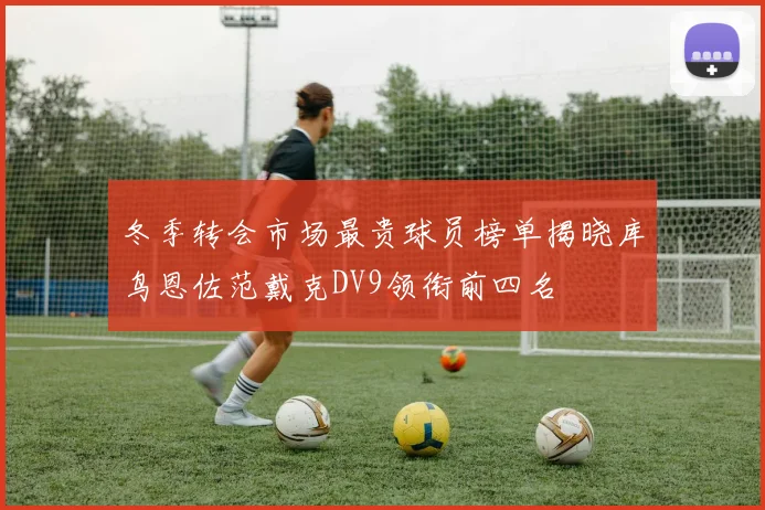 冬季转会市场最贵球员榜单揭晓库鸟恩佐范戴克DV9领衔前四名
