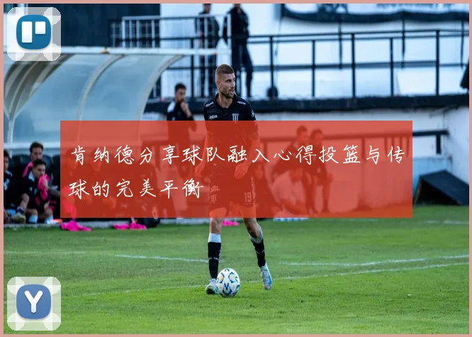 肯纳德分享球队融入心得投篮与传球的完美平衡