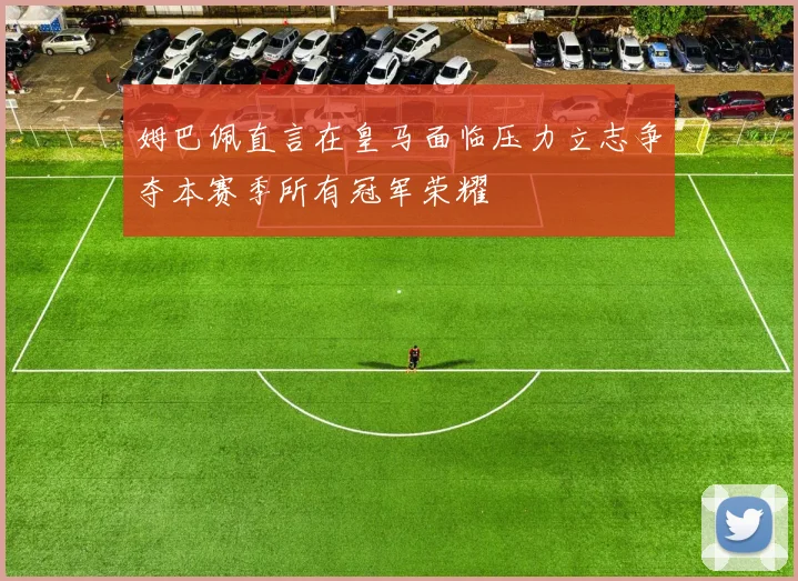 姆巴佩直言在皇马面临压力立志争夺本赛季所有冠军荣耀