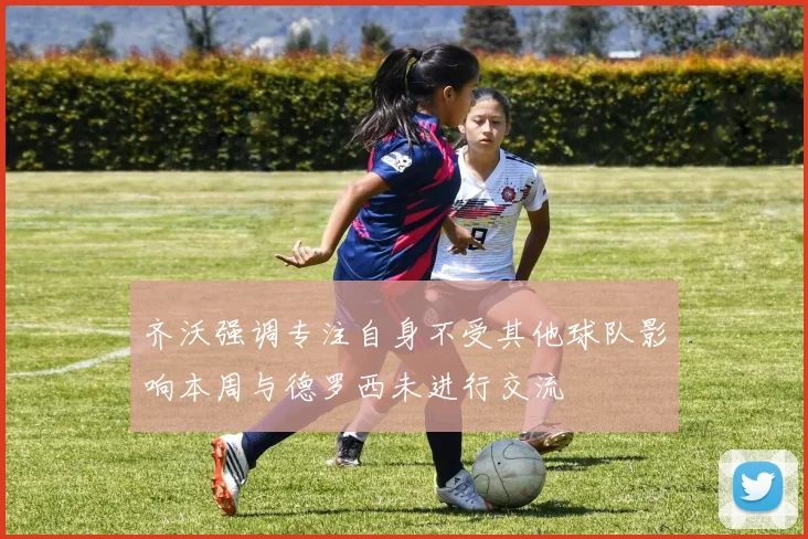 齐沃强调专注自身不受其他球队影响本周与德罗西未进行交流