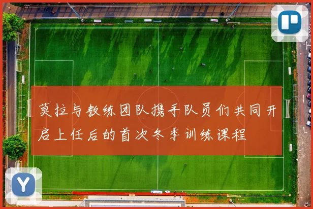 莫拉与教练团队携手队员们共同开启上任后的首次冬季训练课程