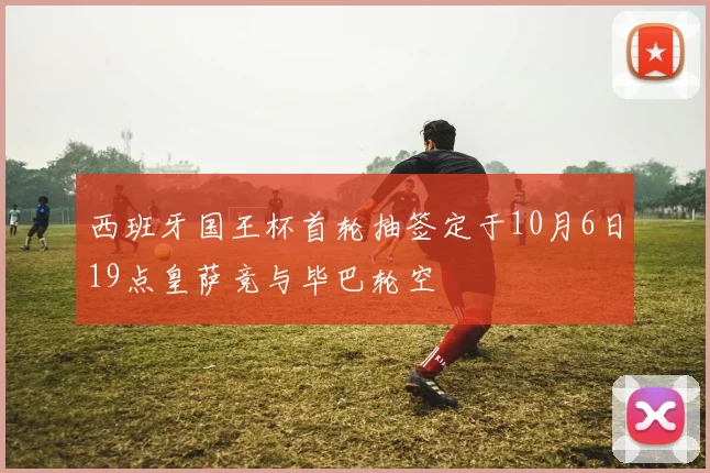 西班牙国王杯首轮抽签定于10月6日19点皇萨竞与毕巴轮空