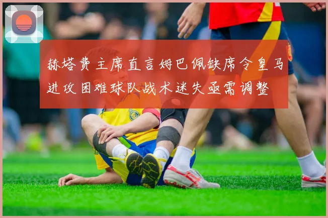 赫塔费主席直言姆巴佩缺席令皇马进攻困难球队战术迷失亟需调整