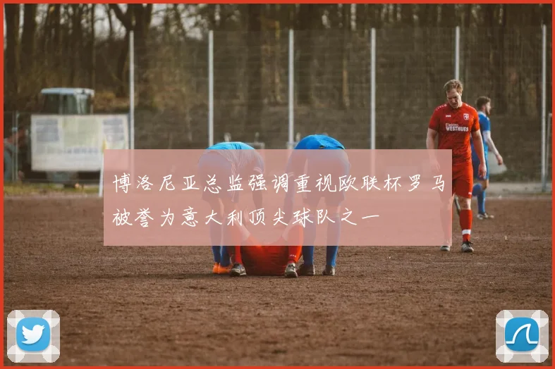 博洛尼亚总监强调重视欧联杯罗马被誉为意大利顶尖球队之一