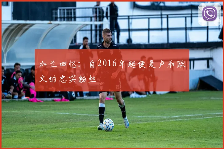 加兰回忆：自2016年起便是卢和欧文的忠实粉丝