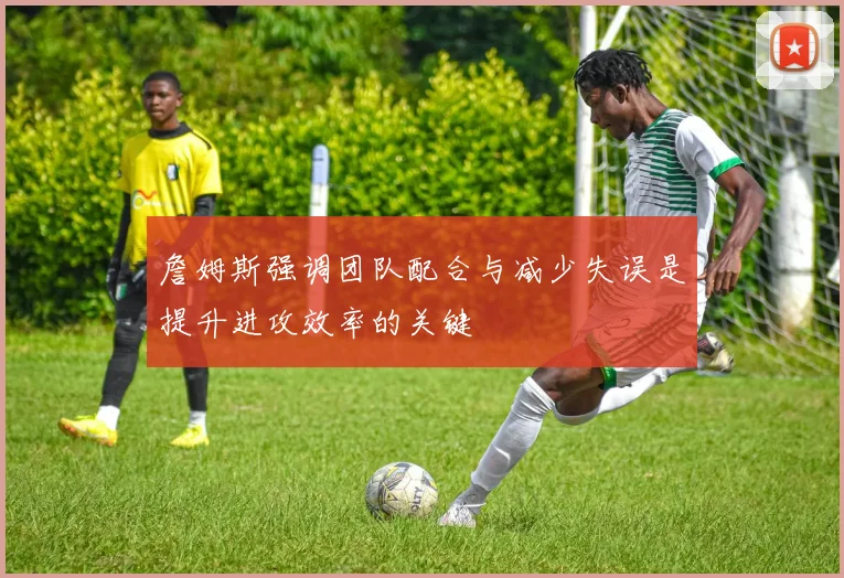 詹姆斯强调团队配合与减少失误是提升进攻效率的关键