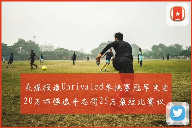美媒报道Unrivaled单挑赛冠军奖金20万四强选手各得25万最短比赛仅15分钟结束