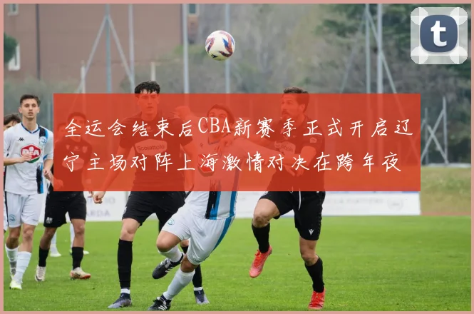 全运会结束后CBA新赛季正式开启辽宁主场对阵上海激情对决在跨年夜上演