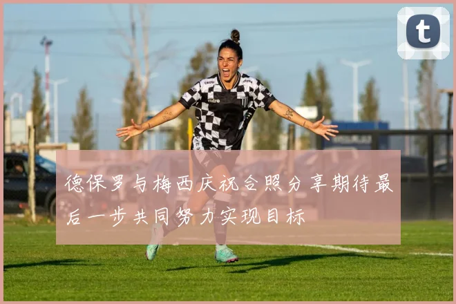 德保罗与梅西庆祝合照分享期待最后一步共同努力实现目标