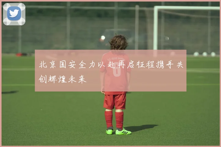 北京国安全力以赴再启征程携手共创辉煌未来