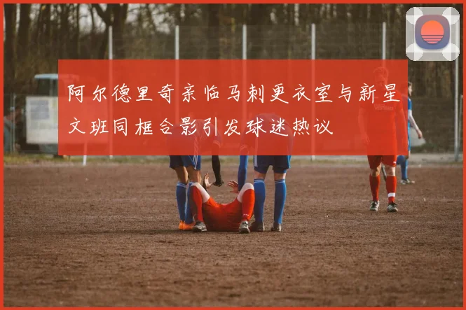 阿尔德里奇亲临马刺更衣室与新星文班同框合影引发球迷热议