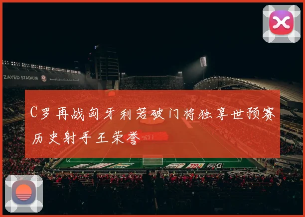 C罗再战匈牙利若破门将独享世预赛历史射手王荣誉