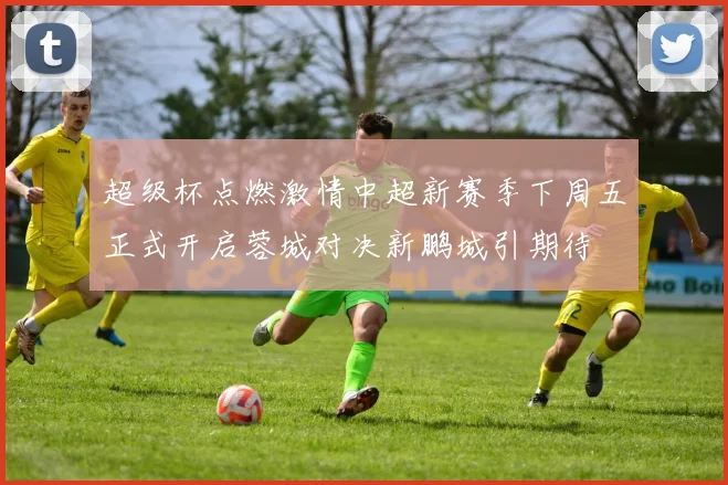 超级杯点燃激情中超新赛季下周五正式开启蓉城对决新鹏城引期待