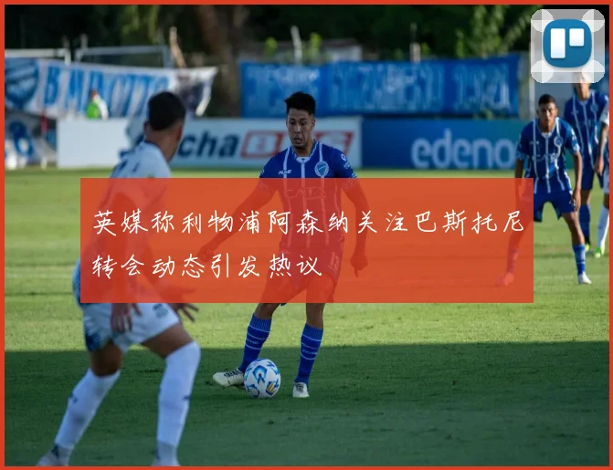 英媒称利物浦阿森纳关注巴斯托尼转会动态引发热议