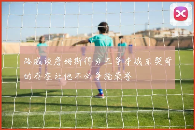 路威谈詹姆斯得分王争夺战东契奇的存在让他不必争抢荣誉