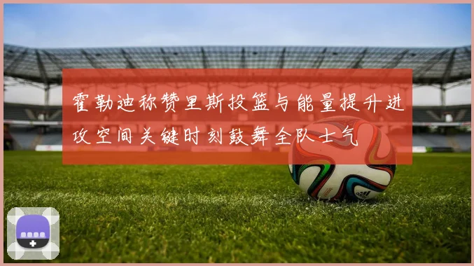 霍勒迪称赞里斯投篮与能量提升进攻空间关键时刻鼓舞全队士气