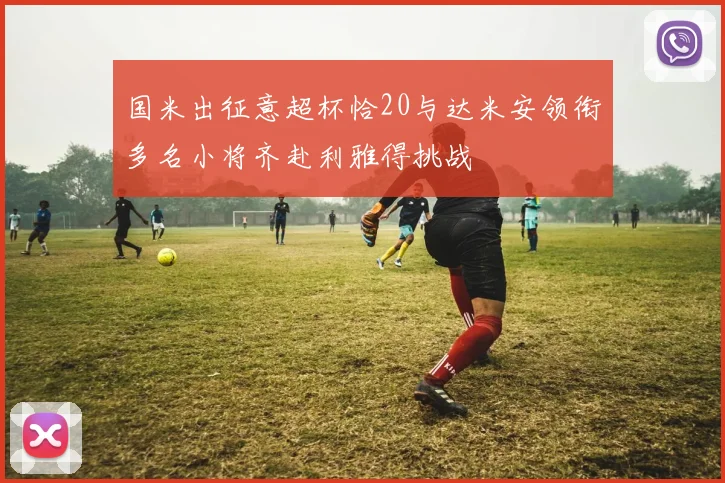 国米出征意超杯恰20与达米安领衔多名小将齐赴利雅得挑战