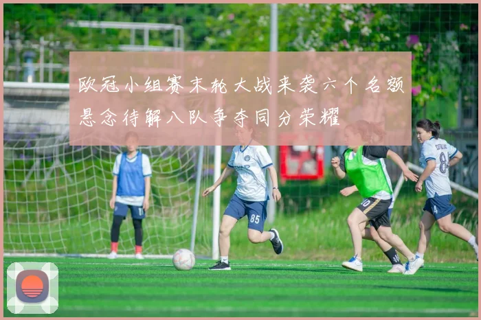 欧冠小组赛末轮大战来袭六个名额悬念待解八队争夺同分荣耀