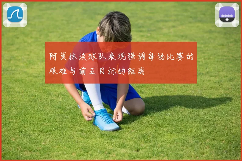 阿莫林谈球队表现强调每场比赛的艰难与前五目标的距离