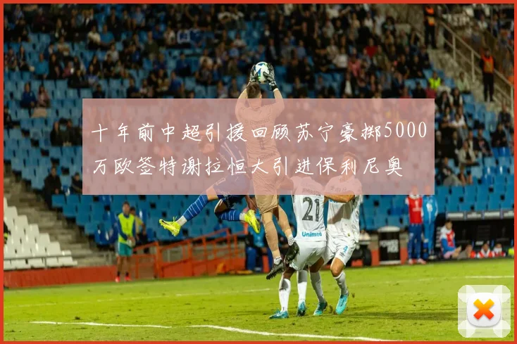 十年前中超引援回顾苏宁豪掷5000万欧签特谢拉恒大引进保利尼奥