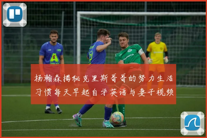 杨瀚森揭秘克里斯哥哥的努力生活习惯每天早起自学英语与妻子视频通话