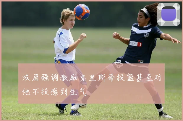 浓眉强调激励克里斯蒂投篮甚至对他不投感到生气