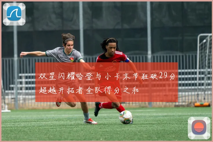 双星闪耀哈登与小卡末节狂砍29分超越开拓者全队得分之和