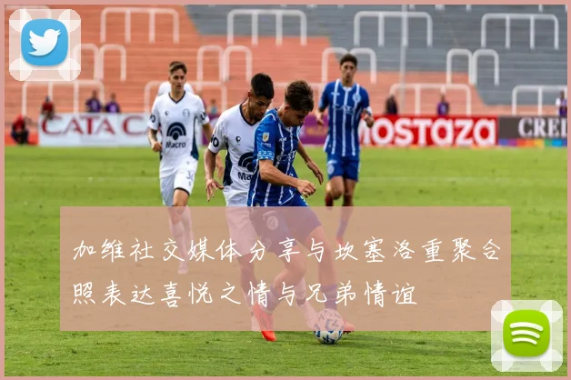 加维社交媒体分享与坎塞洛重聚合照表达喜悦之情与兄弟情谊