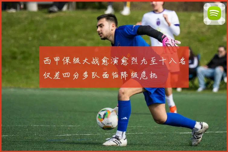 西甲保级大战愈演愈烈九至十八名仅差四分多队面临降级危机