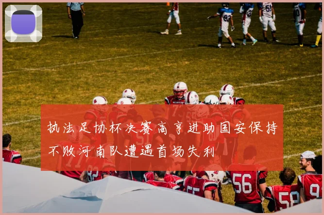 执法足协杯决赛高亨进助国安保持不败河南队遭遇首场失利