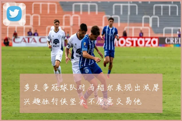 多支争冠球队对马绍尔表现出浓厚兴趣独行侠坚决不愿意交易他